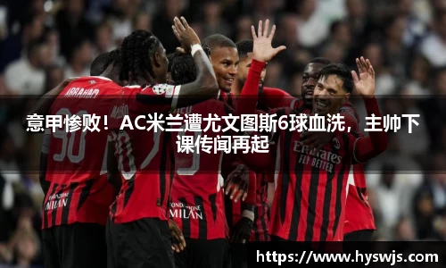意甲惨败！AC米兰遭尤文图斯6球血洗，主帅下课传闻再起