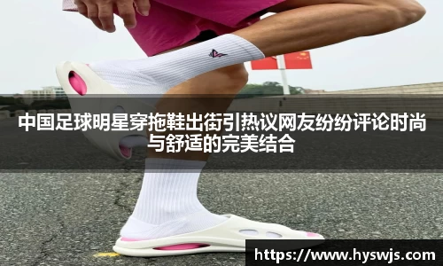 中国足球明星穿拖鞋出街引热议网友纷纷评论时尚与舒适的完美结合