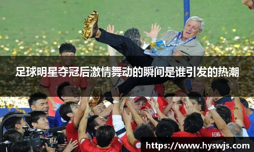 足球明星夺冠后激情舞动的瞬间是谁引发的热潮